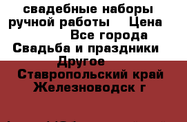 свадебные наборы (ручной работы) › Цена ­ 1 200 - Все города Свадьба и праздники » Другое   . Ставропольский край,Железноводск г.